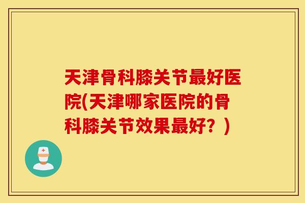 天津骨科膝关节好医院(天津哪家医院的骨科膝关节效果好？)