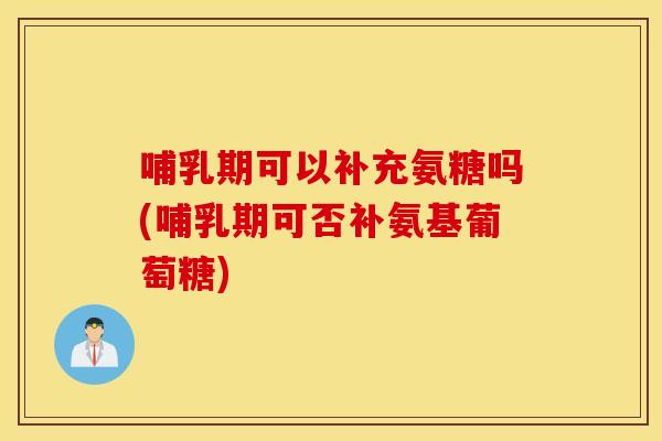 哺乳期可以补充氨糖吗(哺乳期可否补氨基葡萄糖)