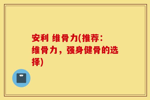 安利 维骨力(推荐:维骨力,强身健骨的选择) 安利 维骨力(推荐:维骨力,强身健骨的选择)