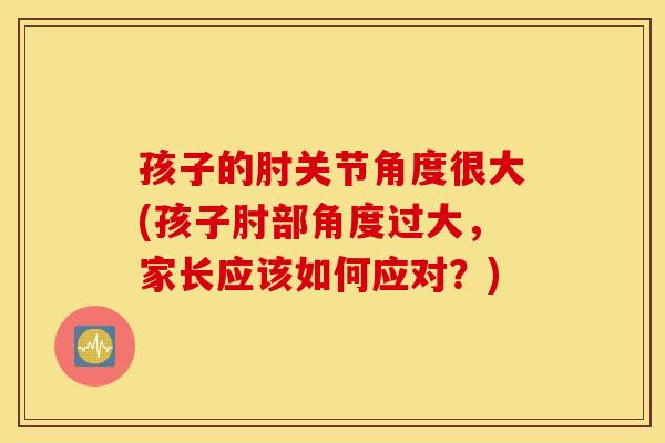 孩子的肘关节角度很大(孩子肘部角度过大,家长应该如何应对?) 孩子的肘关节角度很大(孩子肘部角度过大,家长应该如何应对?)