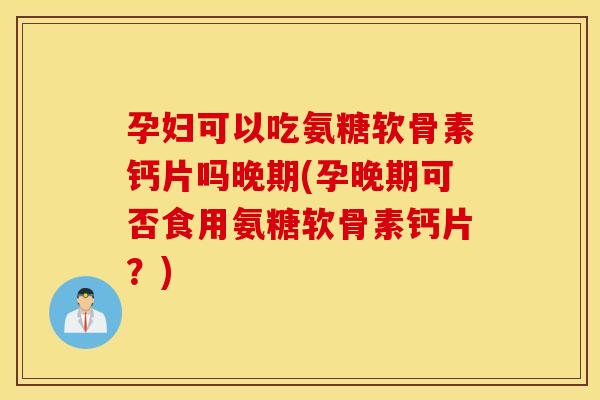 孕妇可以吃氨糖软骨素钙片吗晚期(孕晚期可否食用氨糖软骨素钙片？)