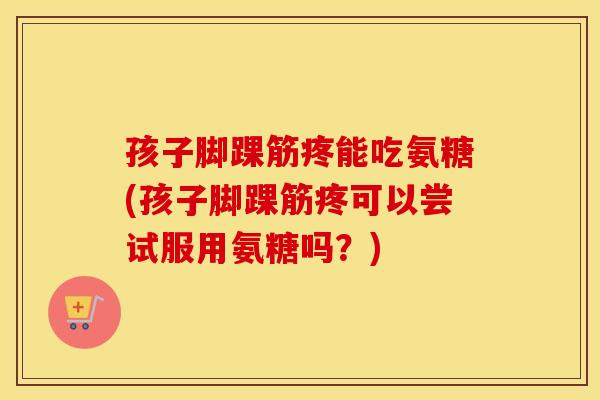 孩子脚踝筋疼能吃氨糖(孩子脚踝筋疼可以尝试服用氨糖吗?) 孩子脚踝筋疼能吃氨糖(孩子脚踝筋疼可以尝试服用氨糖吗?)
