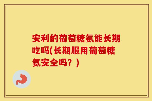 安利的葡萄糖氨能长期吃吗(长期服用葡萄糖氨安全吗?) 安利的葡萄糖氨能长期吃吗(长期服用葡萄糖氨安全吗?)
