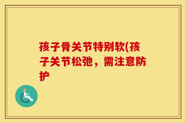 孩子骨关节特别软(孩子关节松弛,需注意防护 孩子骨关节特别软(孩子关节松弛,需注意防护