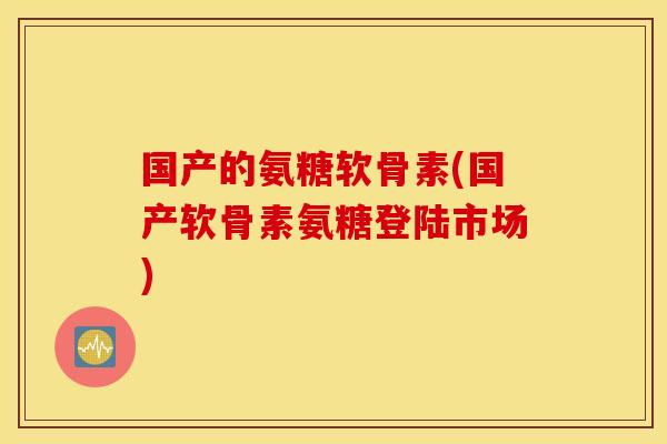 国产的氨糖软骨素(国产软骨素氨糖登陆市场)