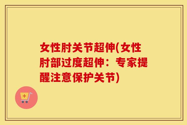 女性肘关节超伸(女性肘部过度超伸:专家提醒注意保护关节) 女性肘关节超伸(女性肘部过度超伸:专家提醒注意保护关节)