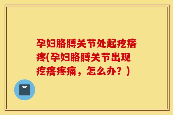 孕妇胳膊关节处起疙瘩疼(孕妇胳膊关节出现疙瘩,怎么办?) 孕妇胳膊关节处起疙瘩疼(孕妇胳膊关节出现疙瘩,怎么办?)