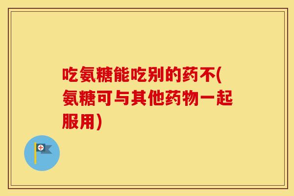 吃氨糖能吃别的药不(氨糖可与其他一起服用) 吃氨糖能吃别的药不(氨糖可与其他一起服用)