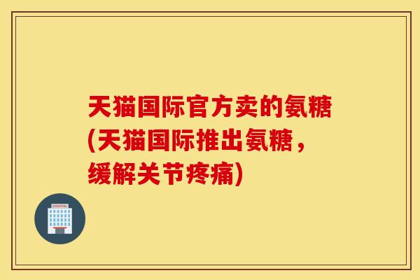 天猫国际官方卖的氨糖(天猫国际推出氨糖，缓解关节)