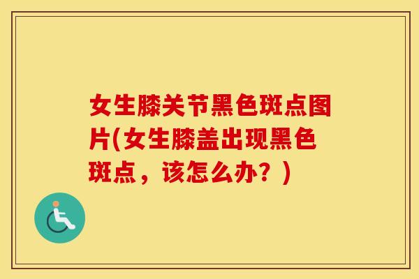 女生膝关节黑色斑点图片(女生膝盖出现黑色斑点,该怎么办?) 女生膝关节黑色斑点图片(女生膝盖出现黑色斑点,该怎么办?)