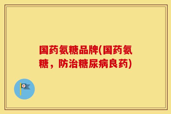 国药氨糖品牌(国药氨糖，防良药)