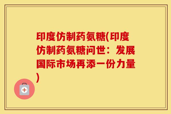 印度仿制药氨糖(印度仿制药氨糖问世：发展国际市场再添一份力量)