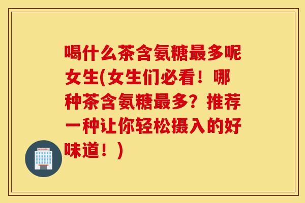 喝什么茶含氨糖多呢女生(女生们必看!哪种茶含氨糖多?推荐一种让你轻松摄入的好味道!) 喝什么茶含氨糖多呢女生(女生们必看!哪种茶含氨糖多?推荐一种让你轻松摄入的好味道!)