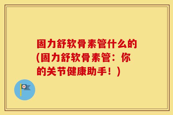 固力舒软骨素管什么的(固力舒软骨素管：你的关节健康助手！)