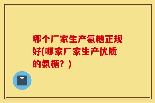 哪个厂家生产氨糖正规好(哪家厂家生产优质的氨糖?) 哪个厂家生产氨糖正规好(哪家厂家生产优质的氨糖?)