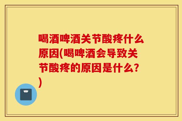 喝酒啤酒关节酸疼什么原因(喝啤酒会导致关节酸疼的原因是什么？)