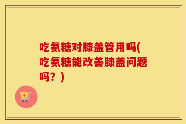 吃氨糖对膝盖管用吗(吃氨糖能改善膝盖问题吗？)