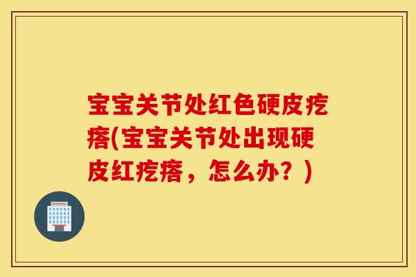 宝宝关节处红色硬皮疙瘩(宝宝关节处出现硬皮红疙瘩，怎么办？)