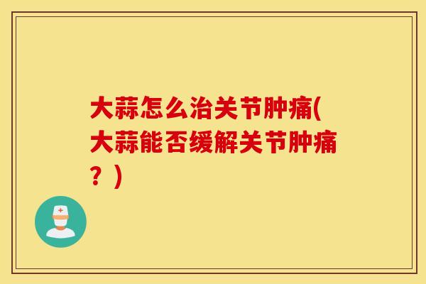 大蒜怎么关节肿痛(大蒜能否缓解关节肿痛?) 大蒜怎么关节肿痛(大蒜能否缓解关节肿痛?)