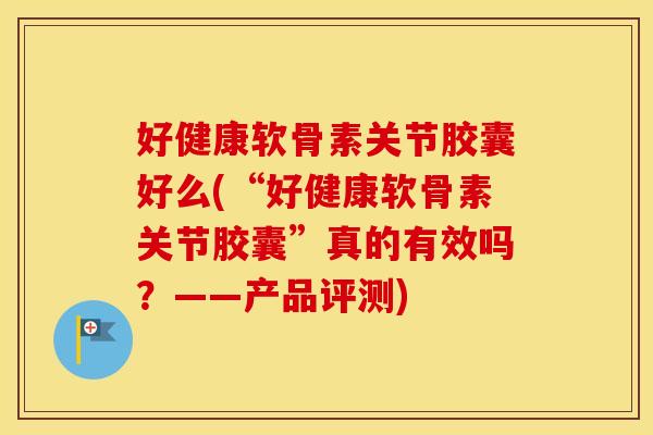 好健康软骨素关节胶囊好么(“好健康软骨素关节胶囊”真的有效吗?——产品评测) 好健康软骨素关节胶囊好么(“好健康软骨素关节胶囊”真的有效吗?——产品评测)
