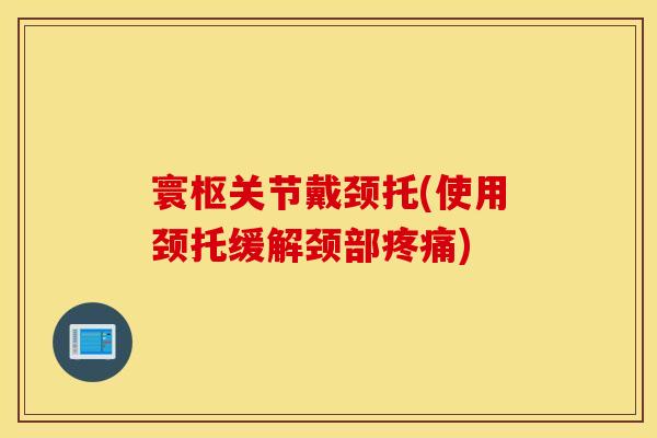 寰枢关节戴颈托(使用颈托缓解颈部) 寰枢关节戴颈托(使用颈托缓解颈部)