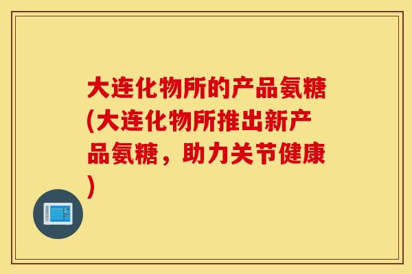 大连化物所的产品氨糖(大连化物所推出新产品氨糖,助力关节健康) 大连化物所的产品氨糖(大连化物所推出新产品氨糖,助力关节健康)