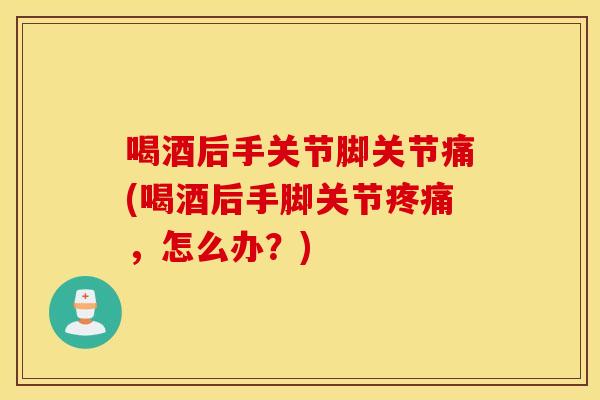 喝酒后手关节脚关节痛(喝酒后手脚关节,怎么办?) 喝酒后手关节脚关节痛(喝酒后手脚关节,怎么办?)