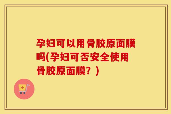 孕妇可以用骨胶原面膜吗(孕妇可否安全使用骨胶原面膜?) 孕妇可以用骨胶原面膜吗(孕妇可否安全使用骨胶原面膜?)