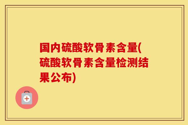 国内硫酸软骨素含量(硫酸软骨素含量检测结果公布)