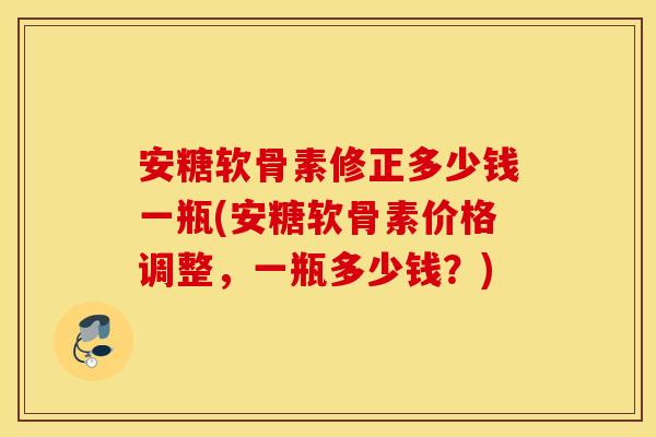 安糖软骨素修正多少钱一瓶(安糖软骨素价格调整,一瓶多少钱?) 安糖软骨素修正多少钱一瓶(安糖软骨素价格调整,一瓶多少钱?)