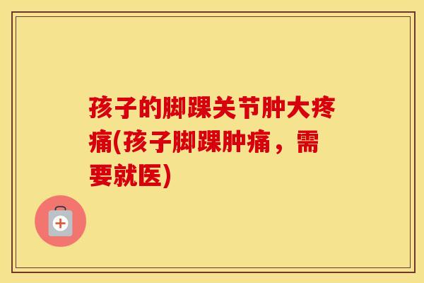 孩子的脚踝关节肿大(孩子脚踝肿痛，需要就医)