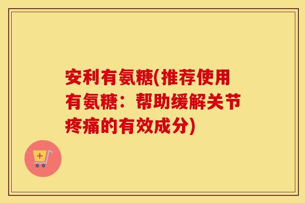 安利有氨糖(推荐使用有氨糖:帮助缓解关节的有效成分) 安利有氨糖(推荐使用有氨糖:帮助缓解关节的有效成分)