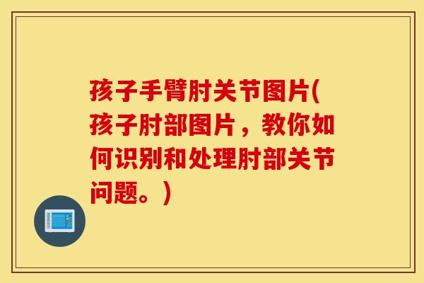 孩子手臂肘关节图片(孩子肘部图片,教你如何识别和处理肘部关节问题。) 孩子手臂肘关节图片(孩子肘部图片,教你如何识别和处理肘部关节问题。)