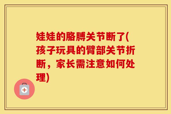 娃娃的胳膊关节断了(孩子玩具的臂部关节折断,家长需注意如何处理) 娃娃的胳膊关节断了(孩子玩具的臂部关节折断,家长需注意如何处理)