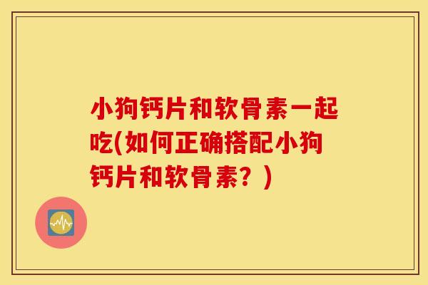 小狗钙片和软骨素一起吃(如何正确搭配小狗钙片和软骨素？)