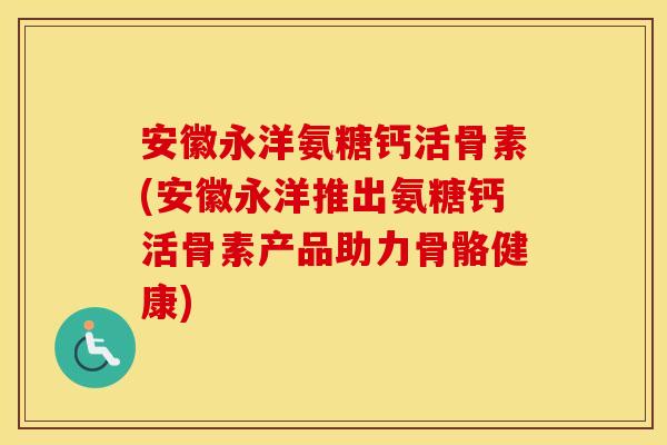安徽永洋氨糖钙活骨素(安徽永洋推出氨糖钙活骨素产品助力骨骼健康)