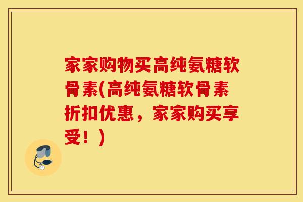 家家购物买高纯氨糖软骨素(高纯氨糖软骨素折扣优惠，家家购买享受！)