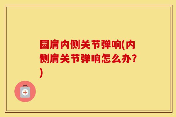 圆肩内侧关节弹响(内侧肩关节弹响怎么办?) 圆肩内侧关节弹响(内侧肩关节弹响怎么办?)
