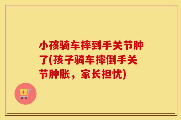 小孩骑车摔到手关节肿了(孩子骑车摔倒手关节,家长担忧) 小孩骑车摔到手关节肿了(孩子骑车摔倒手关节,家长担忧)