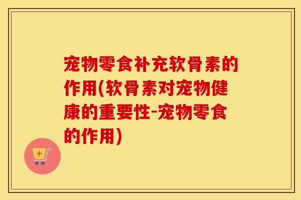 宠物零食补充软骨素的作用(软骨素对宠物健康的重要性-宠物零食的作用) 宠物零食补充软骨素的作用(软骨素对宠物健康的重要性-宠物零食的作用)