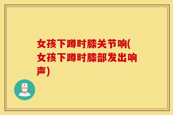 女孩下蹲时膝关节响(女孩下蹲时膝部发出响声) 女孩下蹲时膝关节响(女孩下蹲时膝部发出响声)