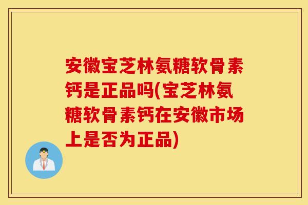 安徽宝芝林氨糖软骨素钙是正品吗(宝芝林氨糖软骨素钙在安徽市场上是否为正品)