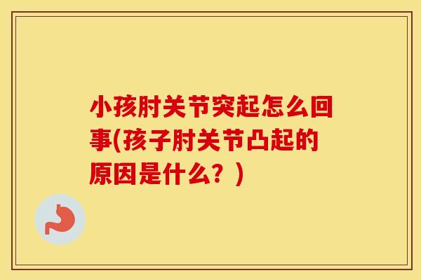 小孩肘关节突起怎么回事(孩子肘关节凸起的原因是什么？)