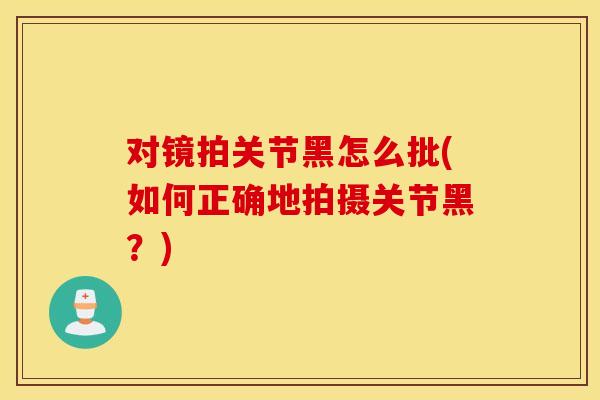 对镜拍关节黑怎么批(如何正确地拍摄关节黑?) 对镜拍关节黑怎么批(如何正确地拍摄关节黑?)