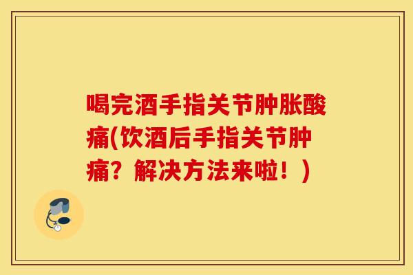 喝完酒手指关节酸痛(饮酒后手指关节肿痛?解决方法来啦!) 喝完酒手指关节酸痛(饮酒后手指关节肿痛?解决方法来啦!)