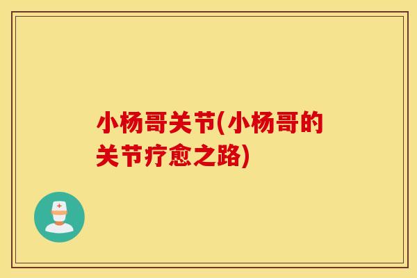 小杨哥关节(小杨哥的关节疗愈之路) 小杨哥关节(小杨哥的关节疗愈之路)