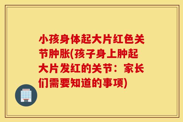 小孩身体起大片红色关节(孩子身上肿起大片发红的关节:家长们需要知道的事项) 小孩身体起大片红色关节(孩子身上肿起大片发红的关节:家长们需要知道的事项)