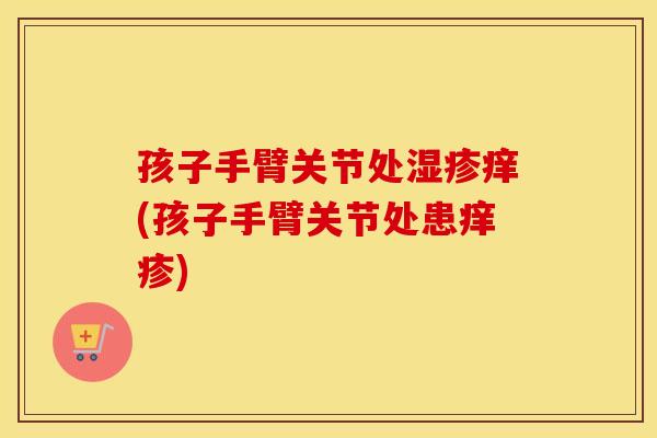 孩子手臂关节处痒(孩子手臂关节处患痒疹) 孩子手臂关节处痒(孩子手臂关节处患痒疹)