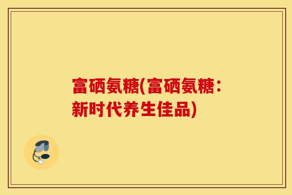 富硒氨糖(富硒氨糖：新时代养生佳品)