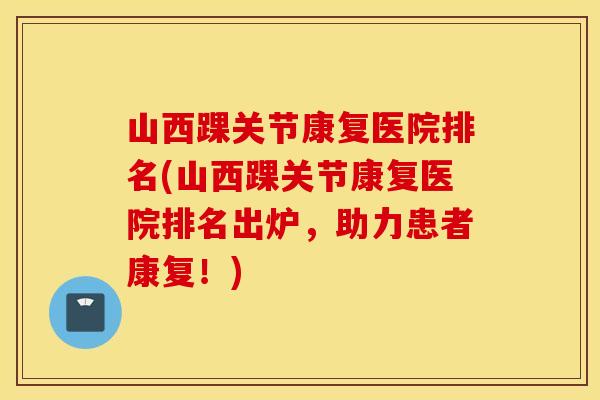 山西踝关节康复医院排名(山西踝关节康复医院排名出炉,助力患者康复!) 山西踝关节康复医院排名(山西踝关节康复医院排名出炉,助力患者康复!)